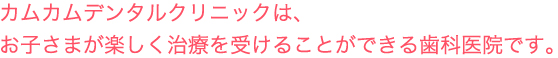 カムカムデンタルクリニックは、お子さまが楽しく治療を受けることができる歯科医です。