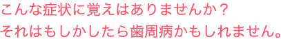 こんな症状に覚えはありませんか？それはもしかしたら歯周病かもしれません。